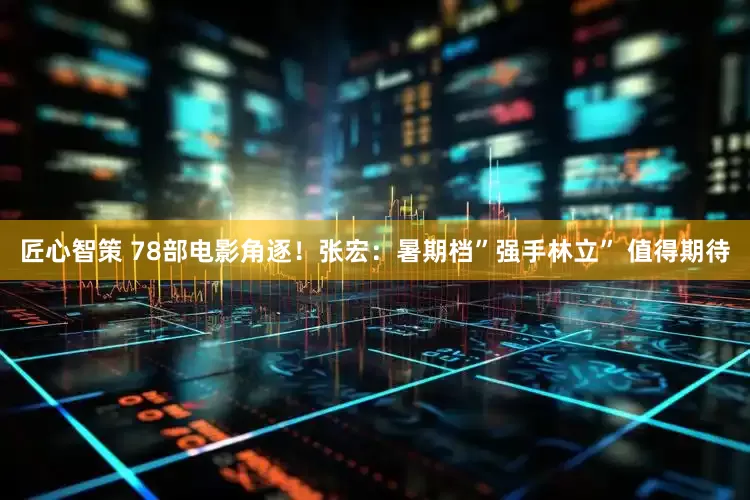 匠心智策 78部电影角逐！张宏：暑期档”强手林立” 值得期待