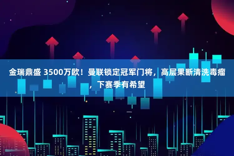 金瑞鼎盛 3500万欧！曼联锁定冠军门将，高层果断清洗毒瘤，下赛季有希望