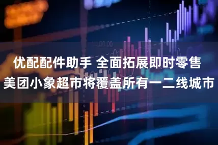 优配配件助手 全面拓展即时零售 美团小象超市将覆盖所有一二线城市
