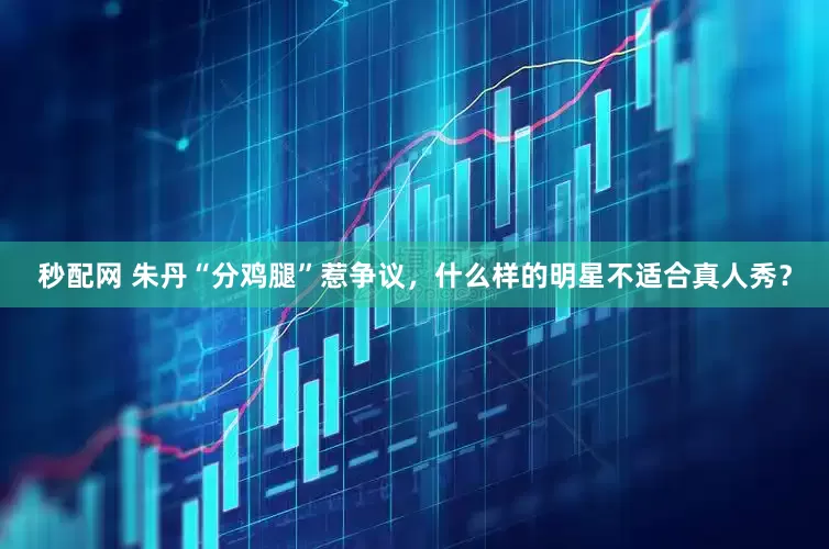 秒配网 朱丹“分鸡腿”惹争议，什么样的明星不适合真人秀？
