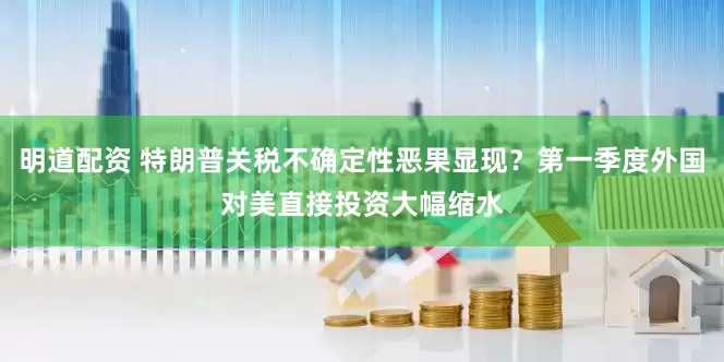 明道配资 特朗普关税不确定性恶果显现？第一季度外国对美直接投资大幅缩水