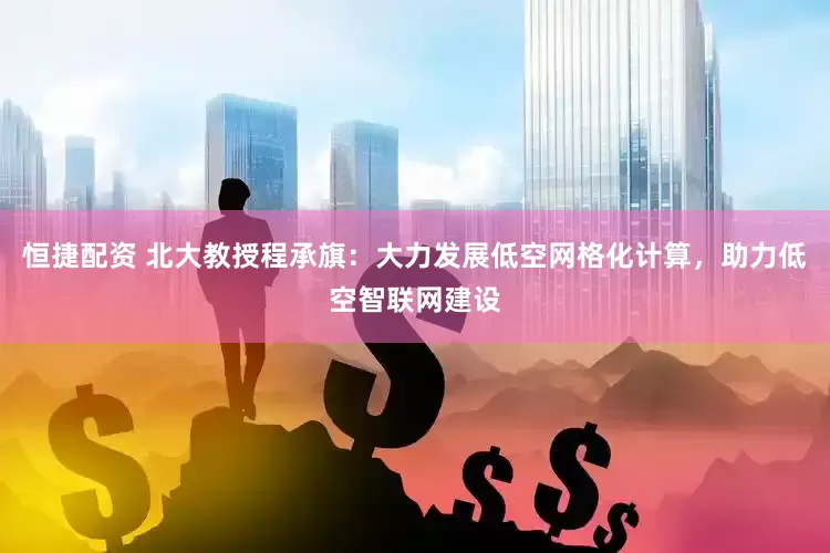 恒捷配资 北大教授程承旗：大力发展低空网格化计算，助力低空智联网建设