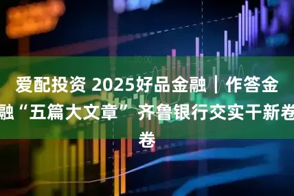 爱配投资 2025好品金融┃作答金融“五篇大文章” 齐鲁银行交实干新卷