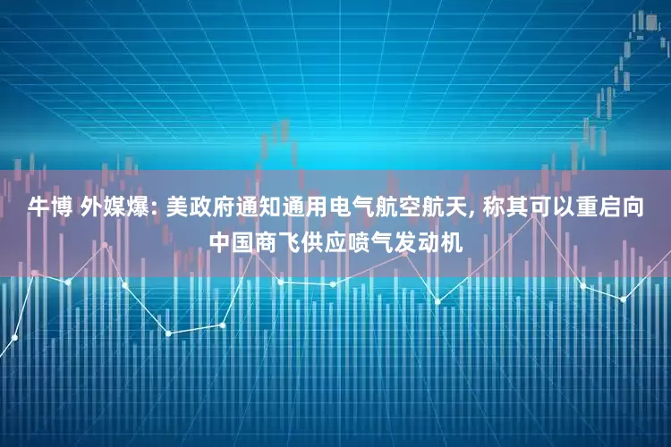 牛博 外媒爆: 美政府通知通用电气航空航天, 称其可以重启向中国商飞供应喷气发动机