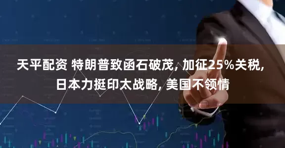 天平配资 特朗普致函石破茂, 加征25%关税, 日本力挺印太战略, 美国不领情