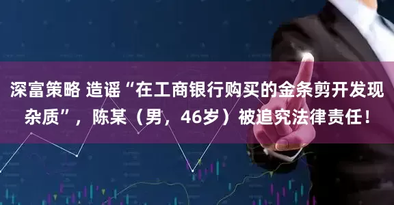 深富策略 造谣“在工商银行购买的金条剪开发现杂质”，陈某（男，46岁）被追究法律责任！