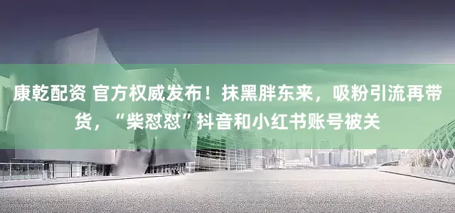 康乾配资 官方权威发布！抹黑胖东来，吸粉引流再带货，“柴怼怼”抖音和小红书账号被关