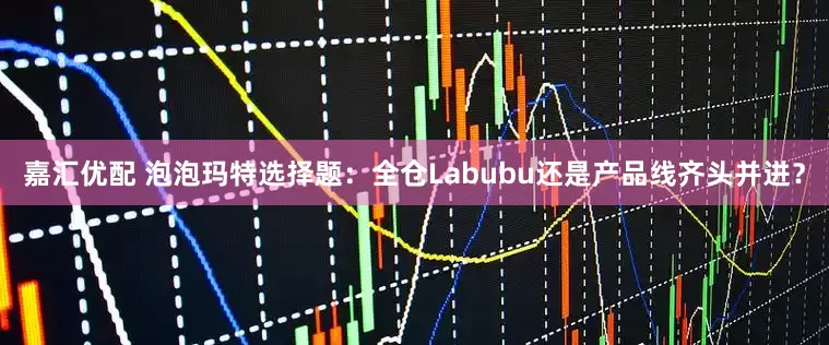 嘉汇优配 泡泡玛特选择题：全仓Labubu还是产品线齐头并进？