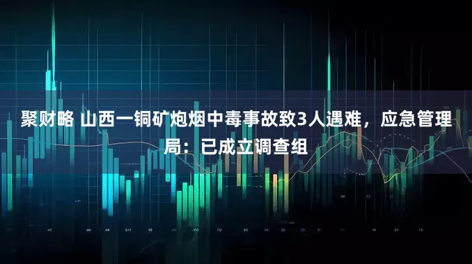 聚财略 山西一铜矿炮烟中毒事故致3人遇难，应急管理局：已成立调查组