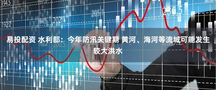 易投配资 水利部：今年防汛关键期 黄河、海河等流域可能发生较大洪水