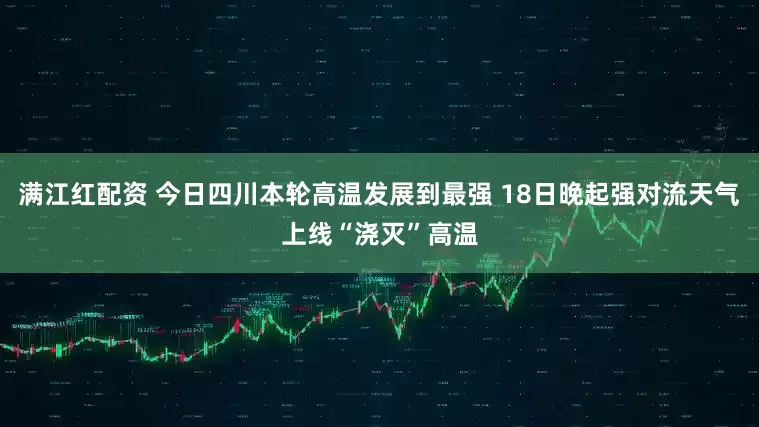 满江红配资 今日四川本轮高温发展到最强 18日晚起强对流天气上线“浇灭”高温