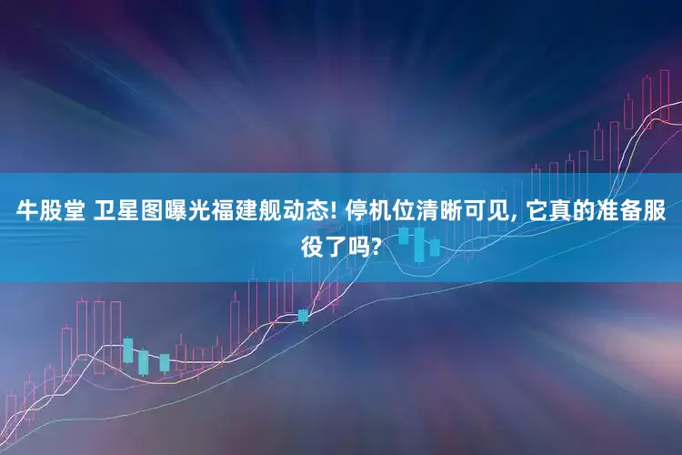 牛股堂 卫星图曝光福建舰动态! 停机位清晰可见, 它真的准备服役了吗?