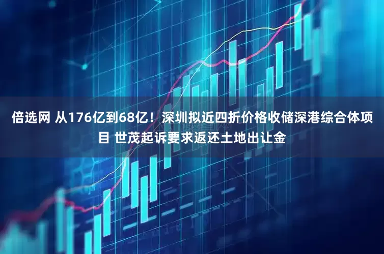 倍选网 从176亿到68亿！深圳拟近四折价格收储深港综合体项目 世茂起诉要求返还土地出让金