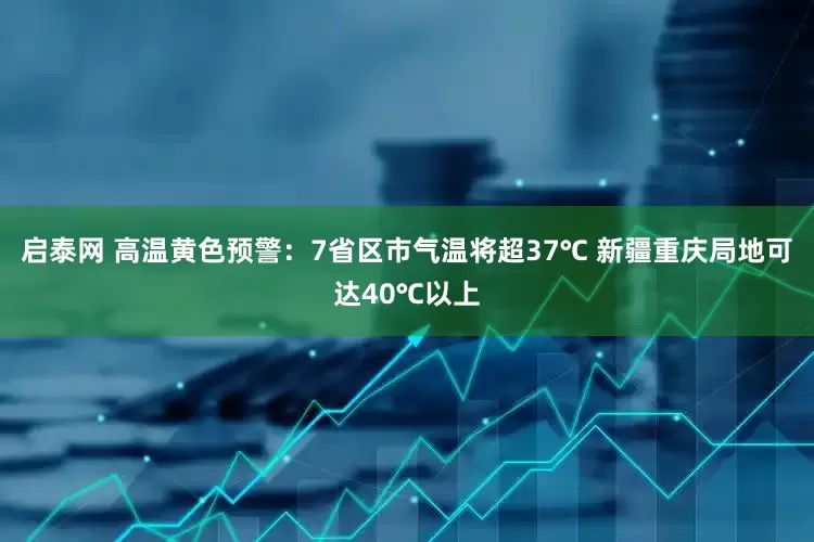 启泰网 高温黄色预警：7省区市气温将超37℃ 新疆重庆局地可达40℃以上