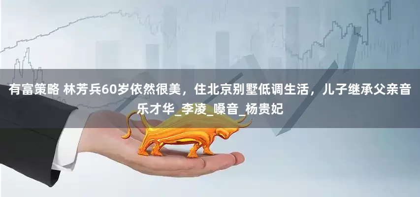 有富策略 林芳兵60岁依然很美，住北京别墅低调生活，儿子继承父亲音乐才华_李凌_嗓音_杨贵妃