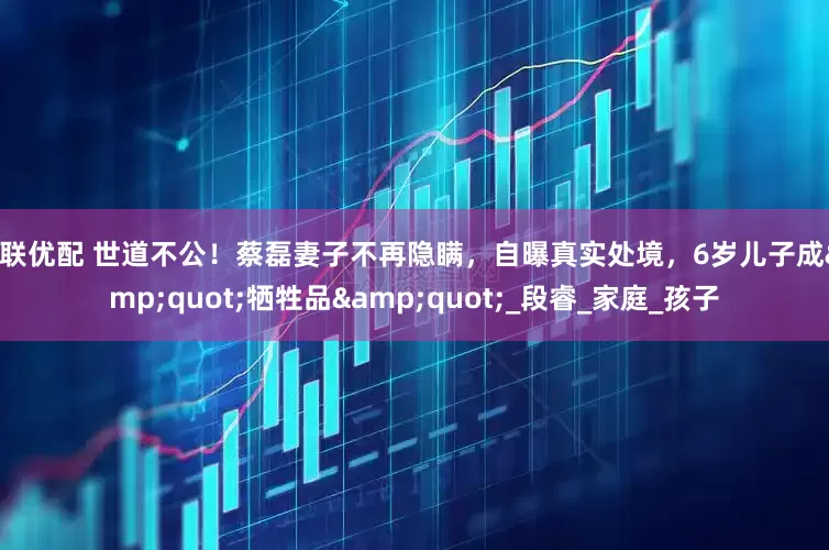 玖联优配 世道不公！蔡磊妻子不再隐瞒，自曝真实处境，6岁儿子成&quot;牺牲品&quot;_段睿_家庭_孩子