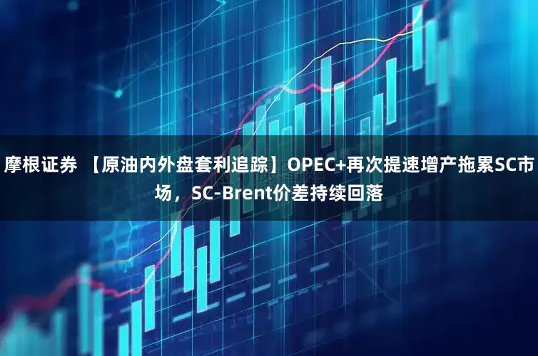 摩根证券 【原油内外盘套利追踪】OPEC+再次提速增产拖累SC市场，SC-Brent价差持续回落