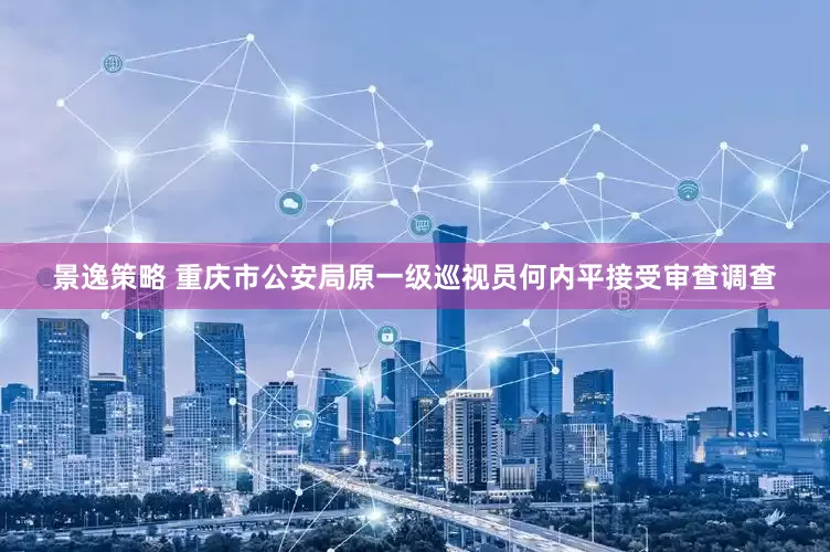 景逸策略 重庆市公安局原一级巡视员何内平接受审查调查