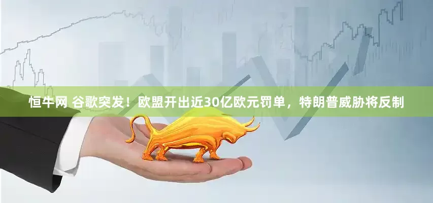 恒牛网 谷歌突发！欧盟开出近30亿欧元罚单，特朗普威胁将反制