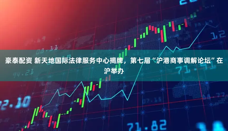 豪泰配资 新天地国际法律服务中心揭牌，第七届“沪港商事调解论坛”在沪举办