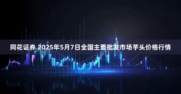同花证券 2025年5月7日全国主要批发市场芋头价格行情