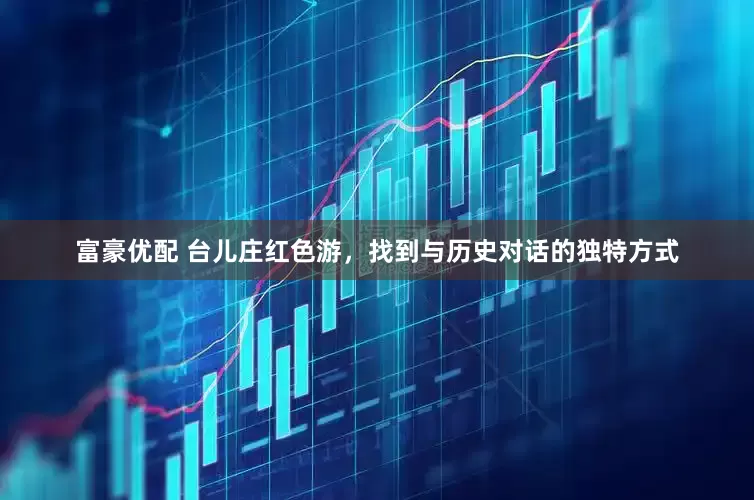 富豪优配 台儿庄红色游，找到与历史对话的独特方式