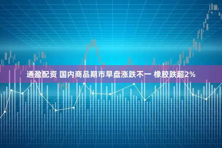 通盈配资 国内商品期市早盘涨跌不一 橡胶跌超2%