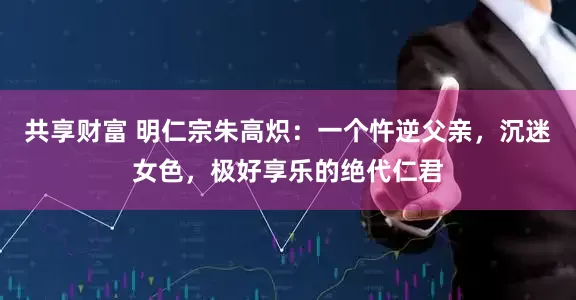 共享财富 明仁宗朱高炽：一个忤逆父亲，沉迷女色，极好享乐的绝代仁君