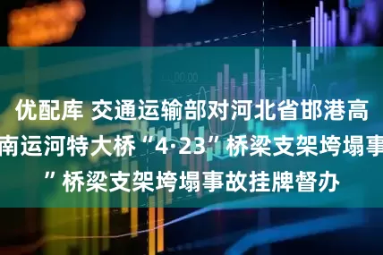 优配库 交通运输部对河北省邯港高速公路工程南运河特大桥“4·23”桥梁支架垮塌事故挂牌督办