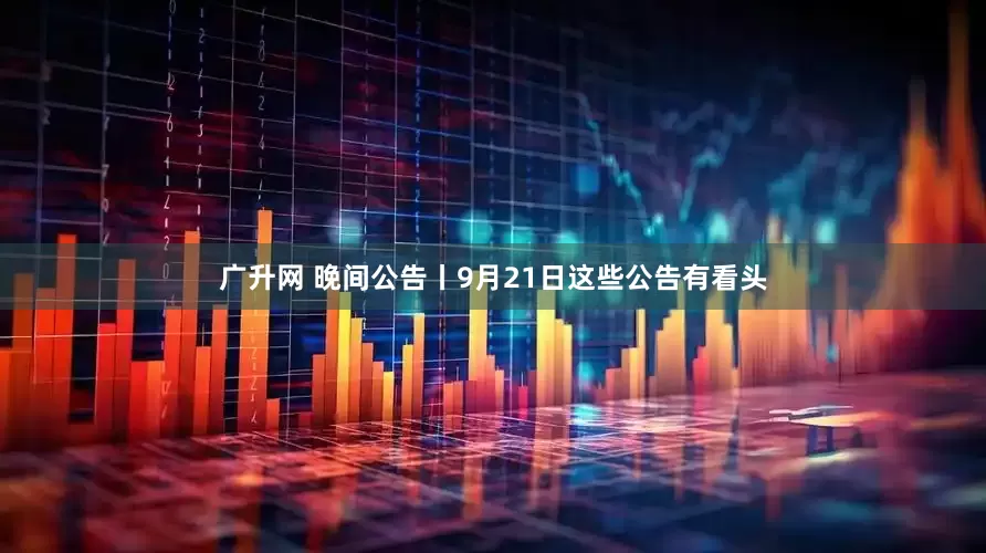 广升网 晚间公告丨9月21日这些公告有看头