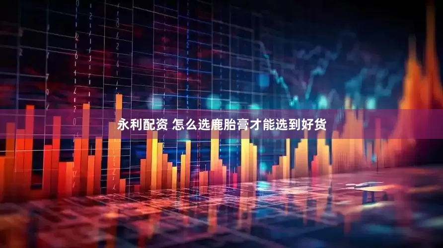 永利配资 怎么选鹿胎膏才能选到好货
