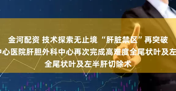 金河配资 技术探索无止境 “肝脏禁区”再突破——吉林市中心医院肝胆外科中心再次完成高难度全尾状叶及左半肝切除术