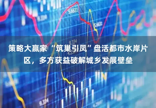 策略大赢家 “筑巢引凤”盘活都市水岸片区,多方获益破解城乡发展壁垒